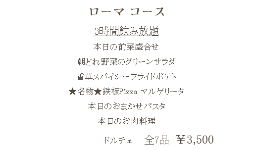 ローマ コース 3時間飲み放題 本日の前菜盛合せ 朝どれ野菜のグリーンサラダ 香草スパイシーフライドポテト ★名物★鉄板Pizza マルゲリータ 本日のおまかせパスタ 本日のお肉料理 ドルチェ 全7品　￥3,500