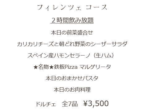 フィレンツェ コース ２時間飲み放題 本日の前菜盛合せ カリカリチーズと朝どれ野菜のシーザーサラダ スペイン産ハモンセラーノ（生ハム） ★名物★鉄板Pizza マルゲリータ 本日のおまかせパスタ 本日のお肉料理 ドルチェ 全7品　¥3,500